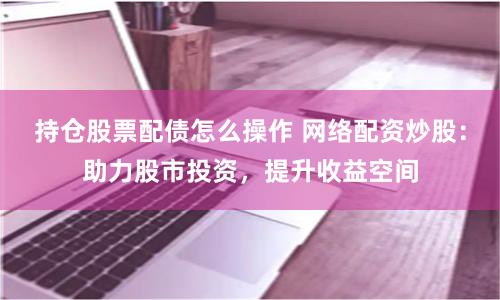 持仓股票配债怎么操作 网络配资炒股:助力股市投资,提升收益空间