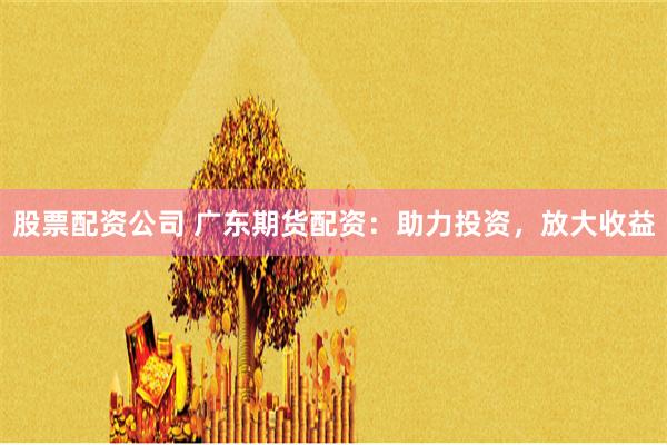 股票配资公司 广东期货配资：助力投资，放大收益
