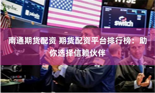 南通期货配资 期货配资平台排行榜：助你选择信赖伙伴