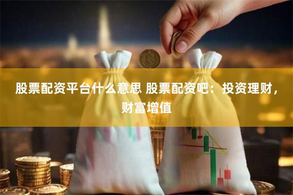 股票配资平台什么意思 股票配资吧：投资理财，财富增值