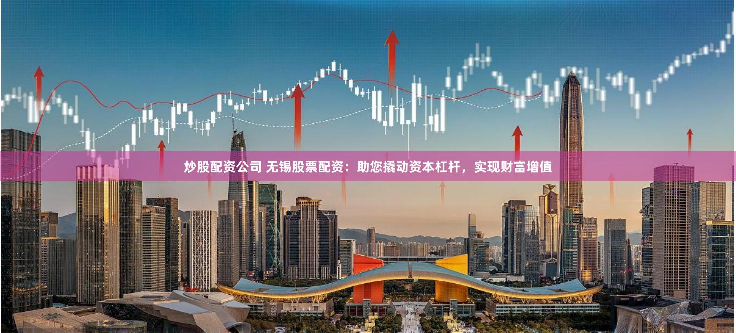 炒股配资公司 无锡股票配资：助您撬动资本杠杆，实现财富增值