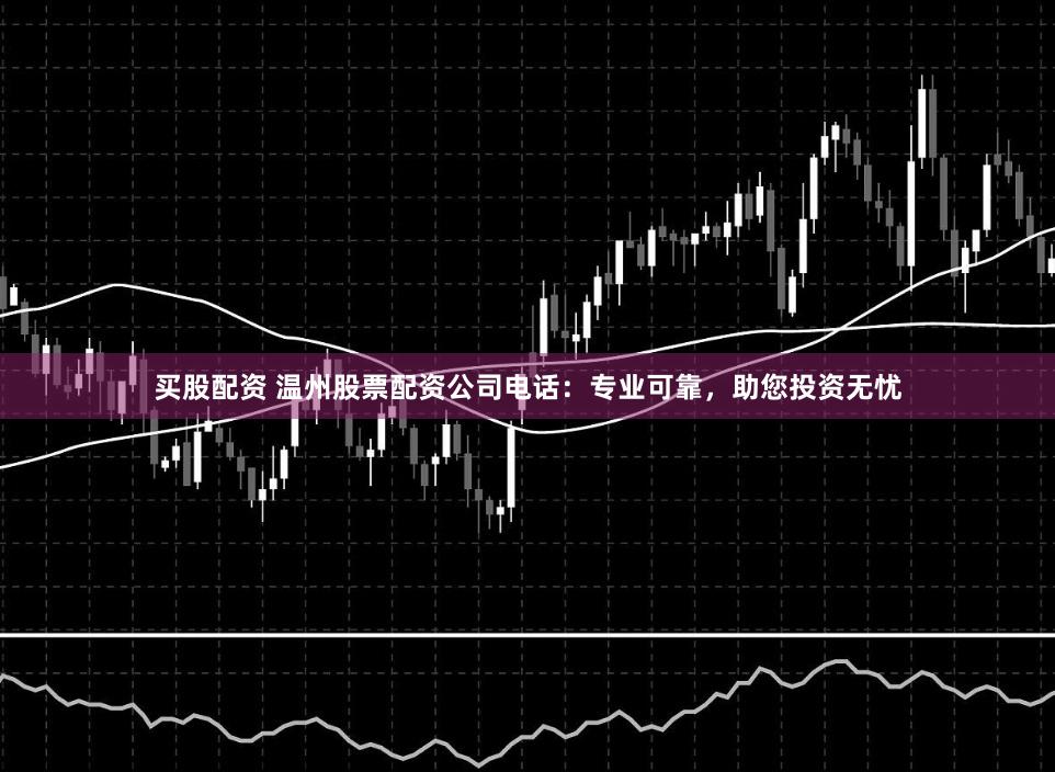 买股配资 温州股票配资公司电话：专业可靠，助您投资无忧