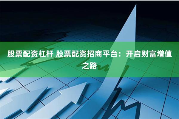 股票配资杠杆 股票配资招商平台：开启财富增值之路
