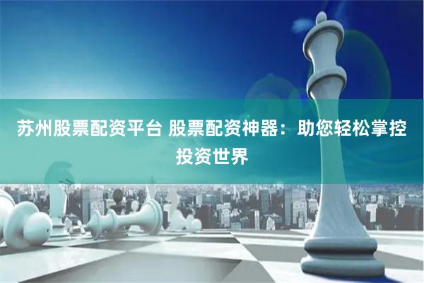 苏州股票配资平台 股票配资神器：助您轻松掌控投资世界
