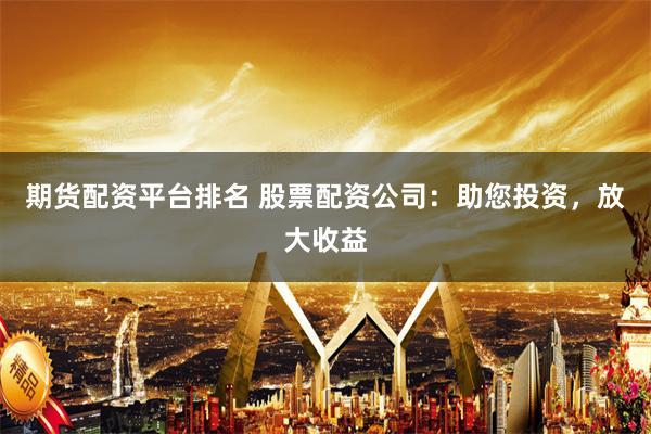 期货配资平台排名 股票配资公司：助您投资，放大收益