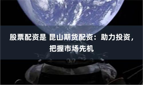 股票配资是 昆山期货配资：助力投资，把握市场先机