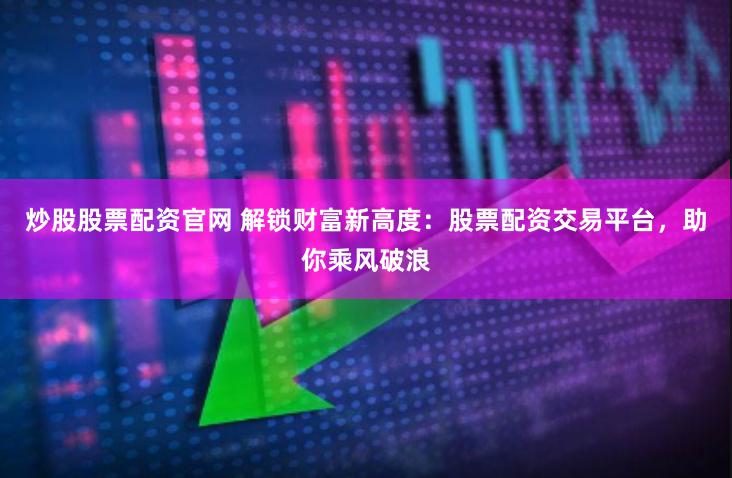 炒股股票配资官网 解锁财富新高度：股票配资交易平台，助你乘风破浪