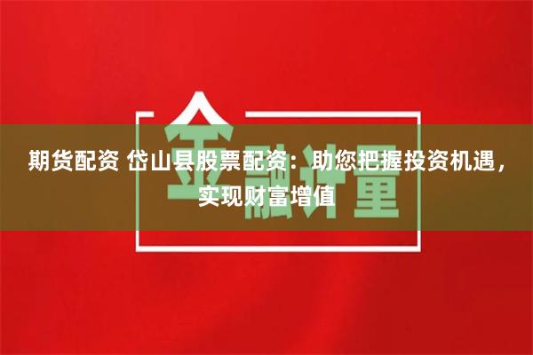 期货配资 岱山县股票配资：助您把握投资机遇，实现财富增值