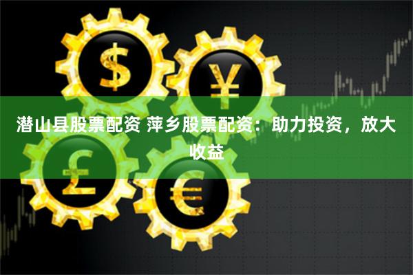潜山县股票配资 萍乡股票配资：助力投资，放大收益
