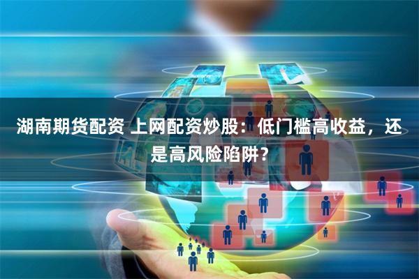 湖南期货配资 上网配资炒股：低门槛高收益，还是高风险陷阱？
