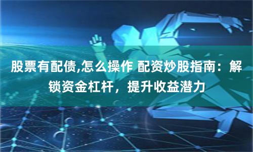股票有配债,怎么操作 配资炒股指南：解锁资金杠杆，提升收益潜力