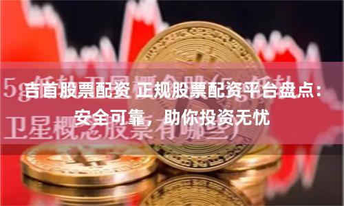 吉首股票配资 正规股票配资平台盘点：安全可靠，助你投资无忧