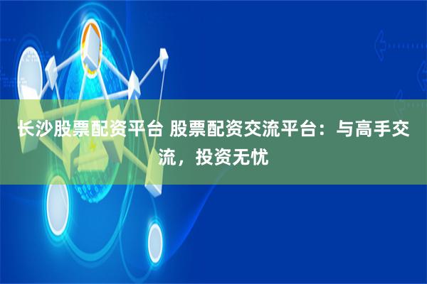 长沙股票配资平台 股票配资交流平台：与高手交流，投资无忧
