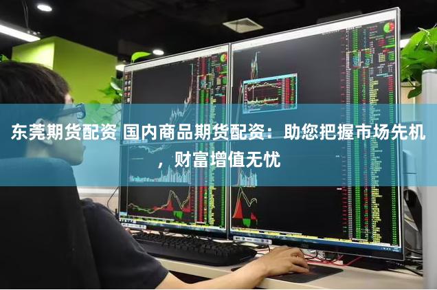 东莞期货配资 国内商品期货配资：助您把握市场先机，财富增值无忧