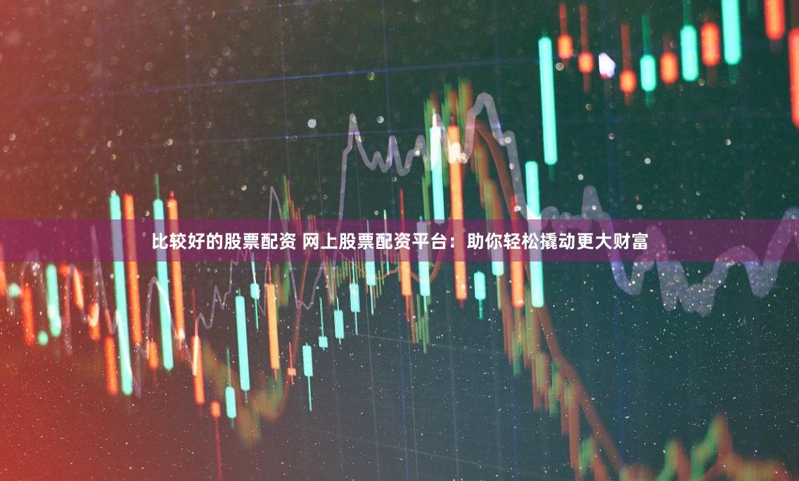 比较好的股票配资 网上股票配资平台：助你轻松撬动更大财富