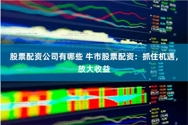 股票配资公司有哪些 牛市股票配资：抓住机遇，放大收益