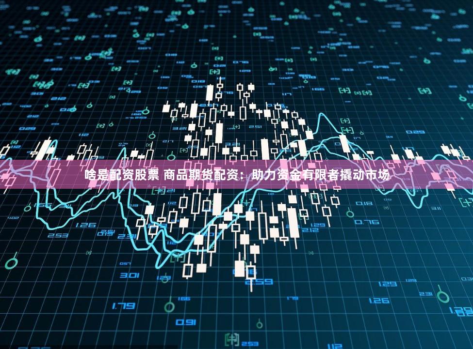 啥是配资股票 商品期货配资:助力资金有限者撬动市场