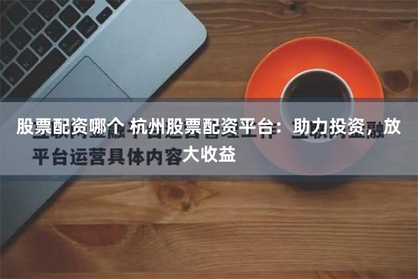 股票配资哪个 杭州股票配资平台：助力投资，放大收益