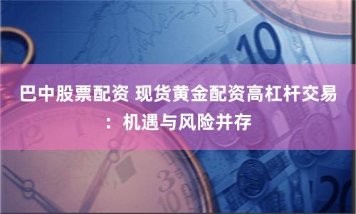 巴中股票配资 现货黄金配资高杠杆交易：机遇与风险并存