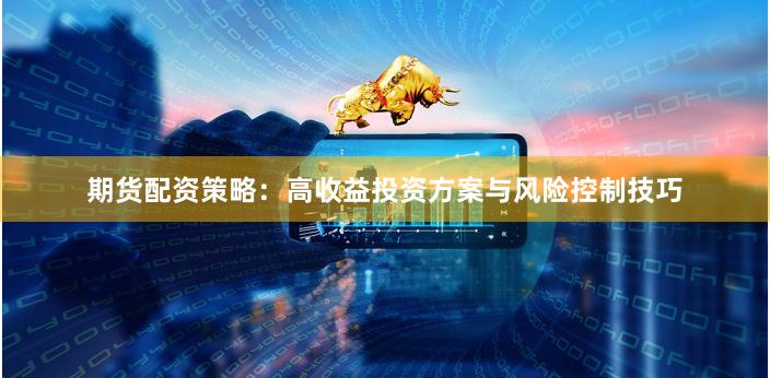 期货配资策略：高收益投资方案与风险控制技巧